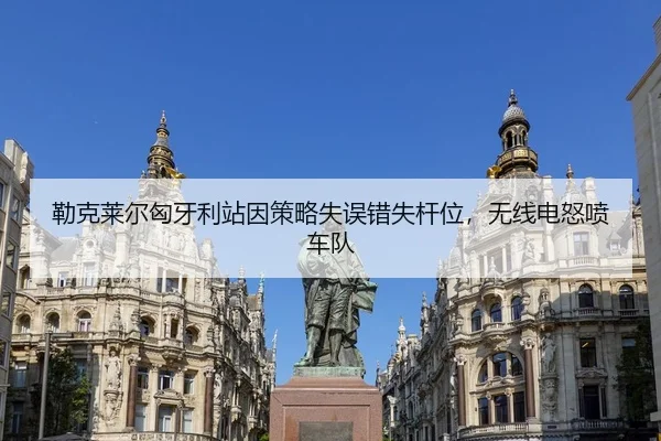 勒克莱尔匈牙利站因策略失误错失杆位，无线电怒喷车队