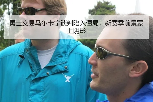 勇士交易马尔卡宁谈判陷入僵局，新赛季前景蒙上阴影