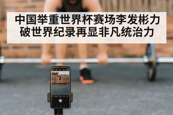 中国举重世界杯赛场李发彬力破世界纪录再显非凡统治力