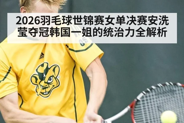 2026羽毛球世锦赛女单决赛安洗莹夺冠韩国一姐的统治力全解析