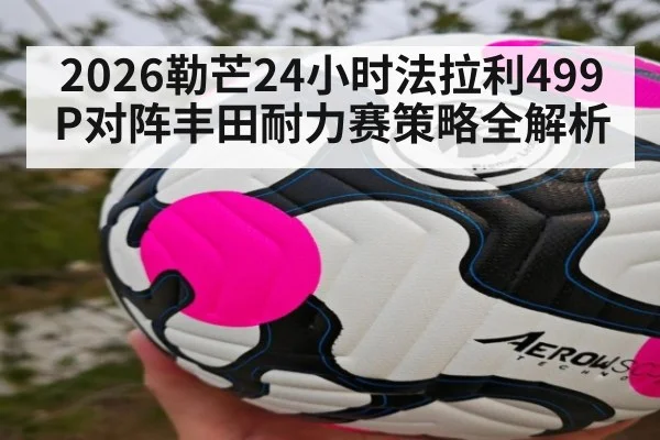 2026勒芒24小时法拉利499P对阵丰田耐力赛策略全解析